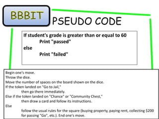 PSEUDO CODE
           If student's grade is greater than or equal to 60
                   Print "passed"
           else
                   Print "failed"


Begin one's move.
Throw the dice.
Move the number of spaces on the board shown on the dice.
If the token landed on "Go to Jail,"
           then go there immediately.
Else if the token landed on "Chance" or "Community Chest,"
           then draw a card and follow its instructions.
Else
           follow the usual rules for the square (buying property, paying rent, collecting $200
           for passing "Go", etc.). End one's move.
 