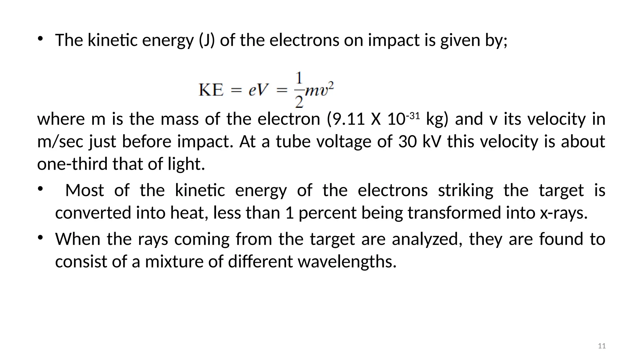 11
• The kinetic energy (J) of the electrons on impact is given by;
where m is the mass of the electron (9.11 X 10-31
kg) and v its velocity in
m/sec just before impact. At a tube voltage of 30 kV this velocity is about
one-third that of light.
• Most of the kinetic energy of the electrons striking the target is
converted into heat, less than 1 percent being transformed into x-rays.
• When the rays coming from the target are analyzed, they are found to
consist of a mixture of different wavelengths.
 