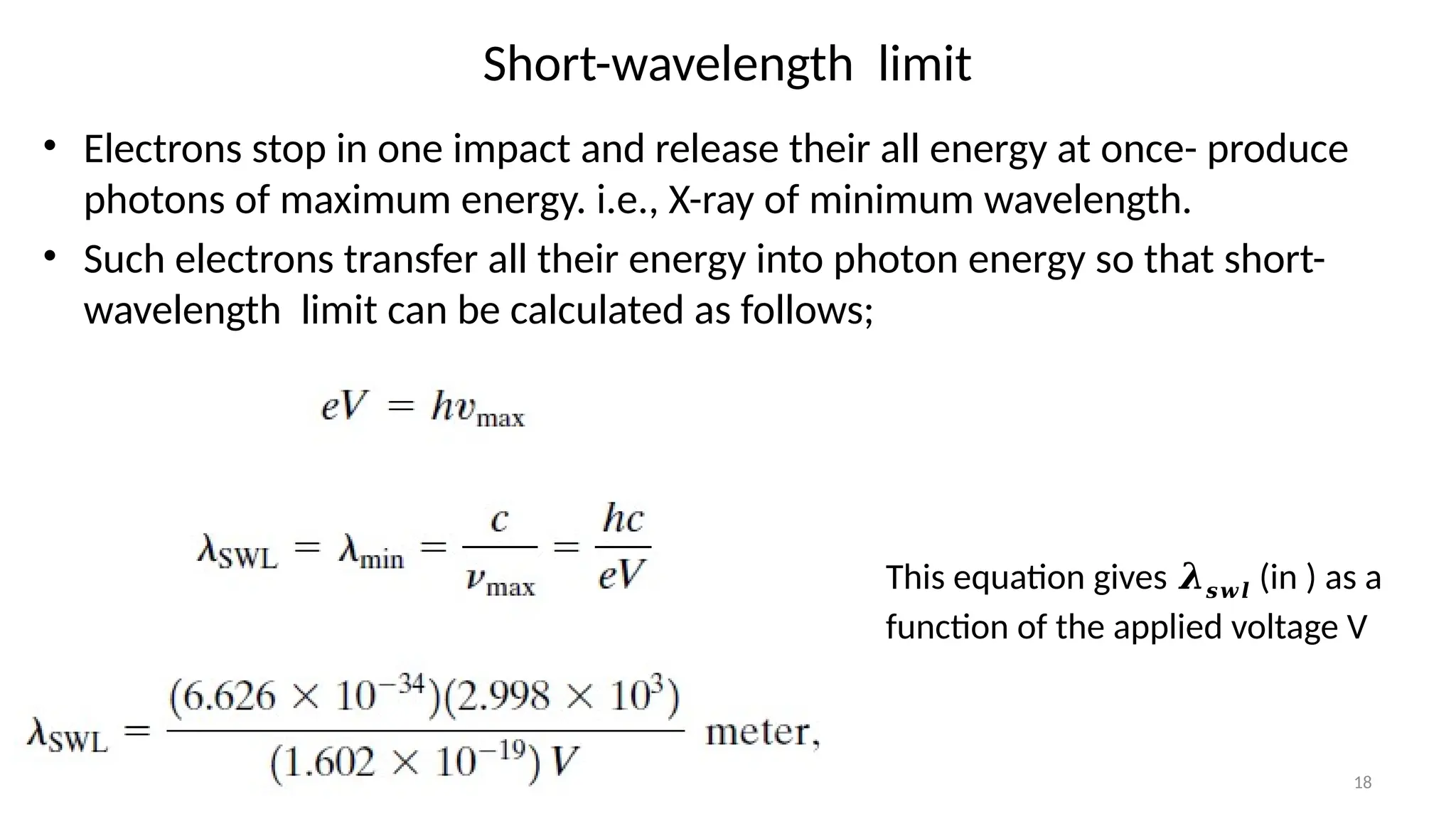 18
Short-wavelength limit
• Electrons stop in one impact and release their all energy at once- produce
photons of maximum energy. i.e., X-ray of minimum wavelength.
• Such electrons transfer all their energy into photon energy so that short-
wavelength limit can be calculated as follows;
This equation gives 𝝀𝒔𝒘𝒍 (in ) as a
function of the applied voltage V
 