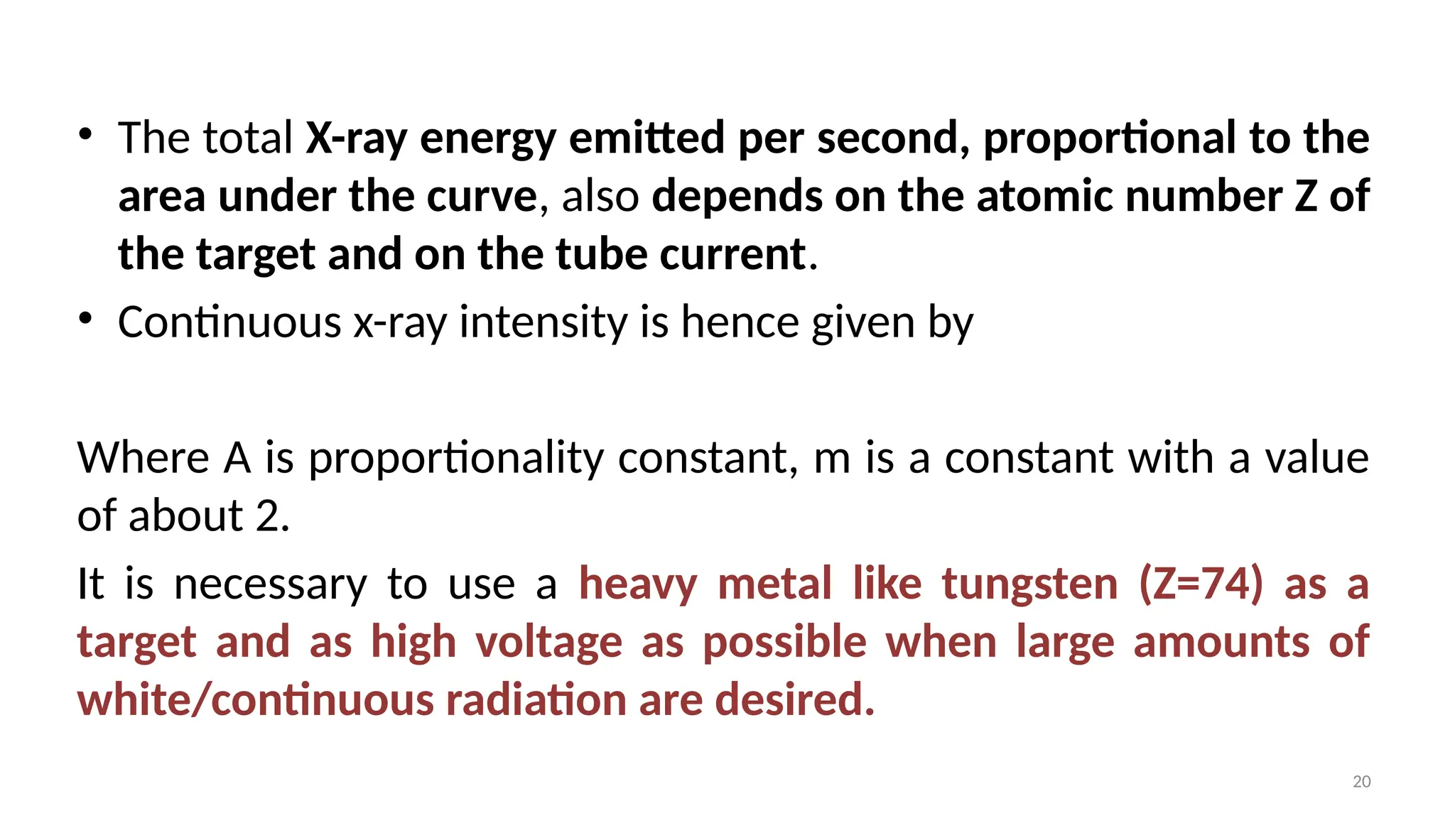 20
• The total X-ray energy emitted per second, proportional to the
area under the curve, also depends on the atomic number Z of
the target and on the tube current.
• Continuous x-ray intensity is hence given by
Where A is proportionality constant, m is a constant with a value
of about 2.
It is necessary to use a heavy metal like tungsten (Z=74) as a
target and as high voltage as possible when large amounts of
white/continuous radiation are desired.
 