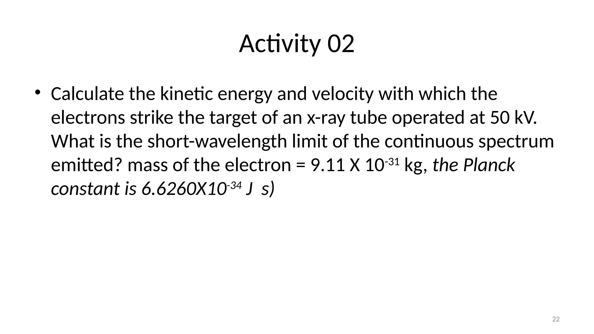 22
Activity 02
• Calculate the kinetic energy and velocity with which the
electrons strike the target of an x-ray tube operated at 50 kV.
What is the short-wavelength limit of the continuous spectrum
emitted? mass of the electron = 9.11 X 10-31
kg, the Planck
constant is 6.6260X10-34
J s)
 