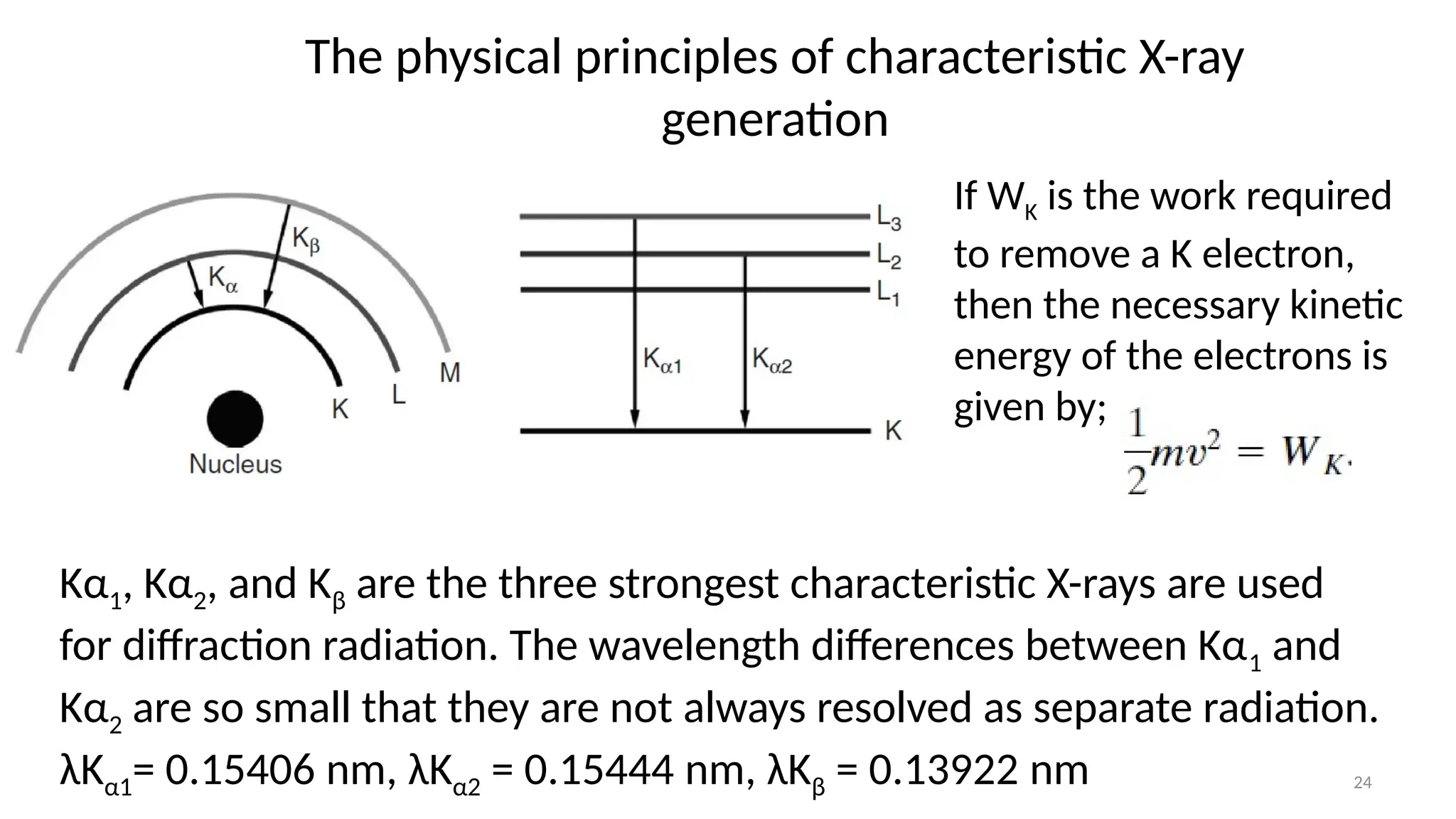 24
The physical principles of characteristic X-ray
generation
Kα1, Kα2, and Kβ are the three strongest characteristic X-rays are used
for diffraction radiation. The wavelength differences between Kα1 and
Kα2 are so small that they are not always resolved as separate radiation.
λKα1= 0.15406 nm, λKα2 = 0.15444 nm, λKβ = 0.13922 nm
If WK is the work required
to remove a K electron,
then the necessary kinetic
energy of the electrons is
given by;
 