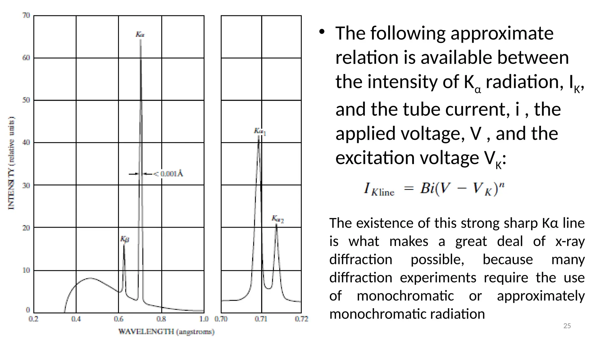 25
• The following approximate
relation is available between
the intensity of Kα radiation, IK,
and the tube current, i , the
applied voltage, V , and the
excitation voltage VK:
The existence of this strong sharp Kα line
is what makes a great deal of x-ray
diffraction possible, because many
diffraction experiments require the use
of monochromatic or approximately
monochromatic radiation
 