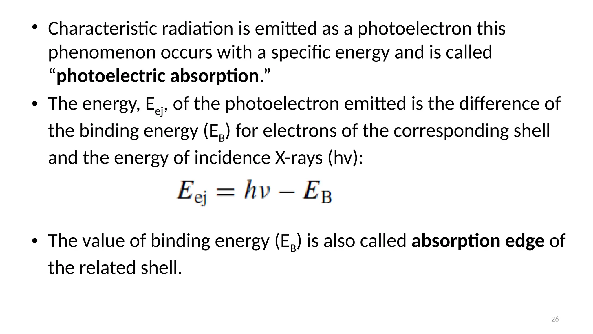 26
• Characteristic radiation is emitted as a photoelectron this
phenomenon occurs with a specific energy and is called
“photoelectric absorption.”
• The energy, Eej, of the photoelectron emitted is the difference of
the binding energy (EB) for electrons of the corresponding shell
and the energy of incidence X-rays (hv):
• The value of binding energy (EB) is also called absorption edge of
the related shell.
 