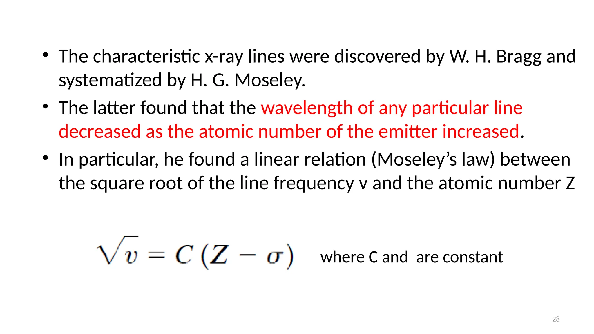 28
• The characteristic x-ray lines were discovered by W. H. Bragg and
systematized by H. G. Moseley.
• The latter found that the wavelength of any particular line
decreased as the atomic number of the emitter increased.
• In particular, he found a linear relation (Moseley’s law) between
the square root of the line frequency v and the atomic number Z
where C and are constant
 