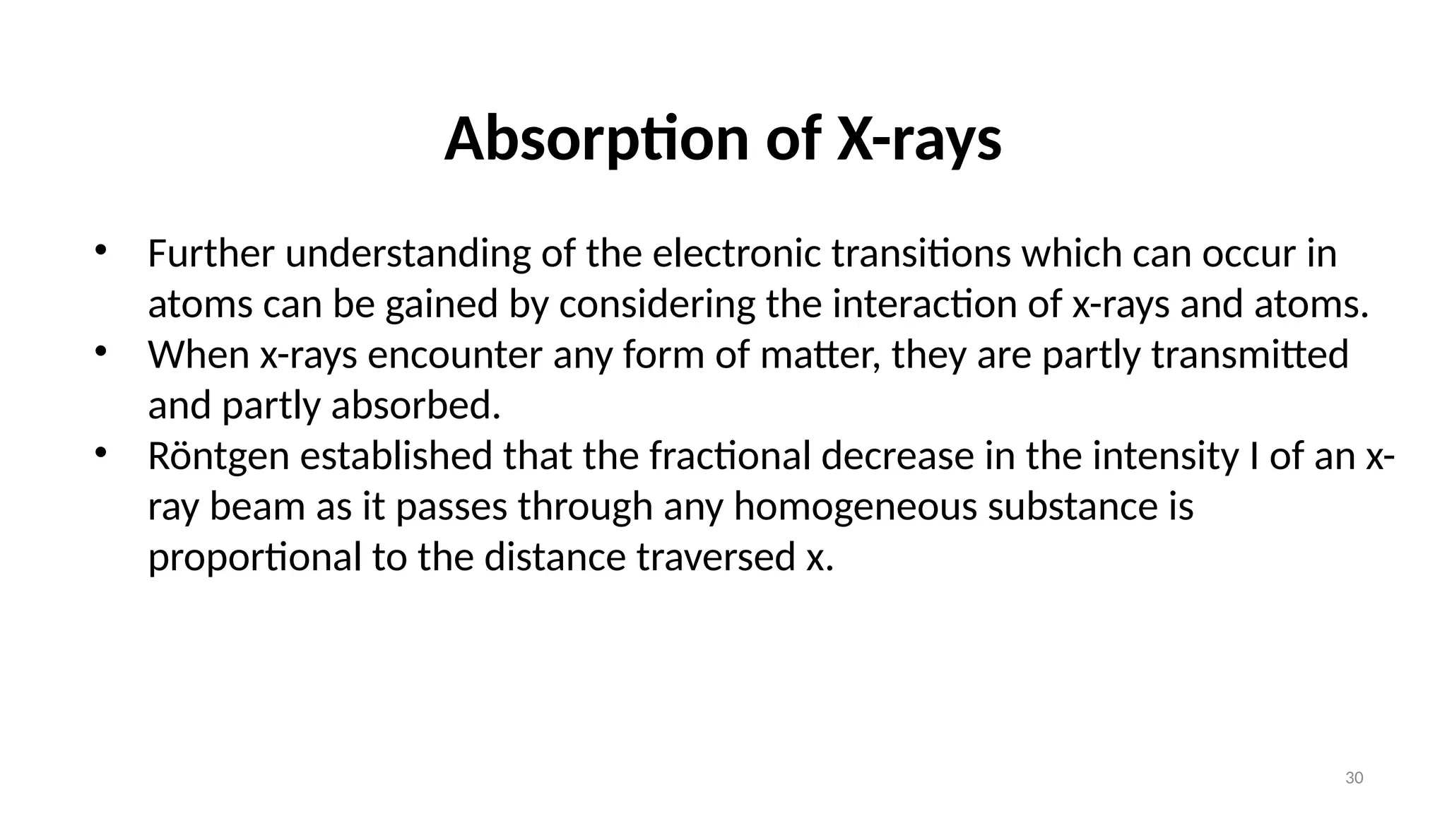 30
Absorption of X-rays
• Further understanding of the electronic transitions which can occur in
atoms can be gained by considering the interaction of x-rays and atoms.
• When x-rays encounter any form of matter, they are partly transmitted
and partly absorbed.
• Röntgen established that the fractional decrease in the intensity I of an x-
ray beam as it passes through any homogeneous substance is
proportional to the distance traversed x.
 