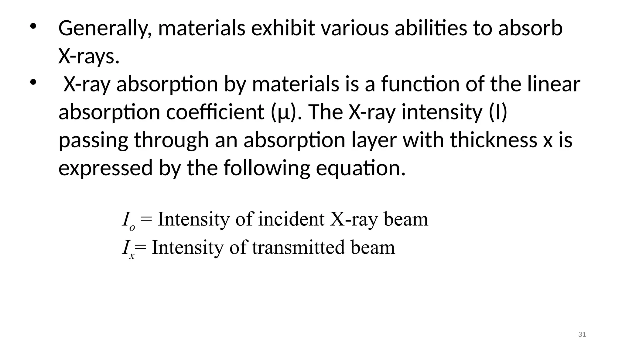 31
• Generally, materials exhibit various abilities to absorb
X-rays.
• X-ray absorption by materials is a function of the linear
absorption coefficient (μ). The X-ray intensity (I)
passing through an absorption layer with thickness x is
expressed by the following equation.
Io = Intensity of incident X-ray beam
Ix= Intensity of transmitted beam
 