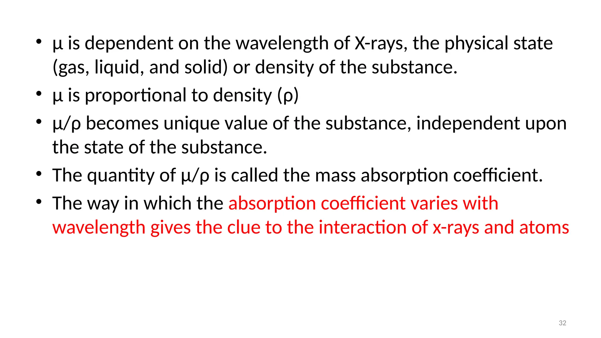 32
• μ is dependent on the wavelength of X-rays, the physical state
(gas, liquid, and solid) or density of the substance.
• μ is proportional to density (ρ)
• μ/ρ becomes unique value of the substance, independent upon
the state of the substance.
• The quantity of μ/ρ is called the mass absorption coefficient.
• The way in which the absorption coefficient varies with
wavelength gives the clue to the interaction of x-rays and atoms
 
