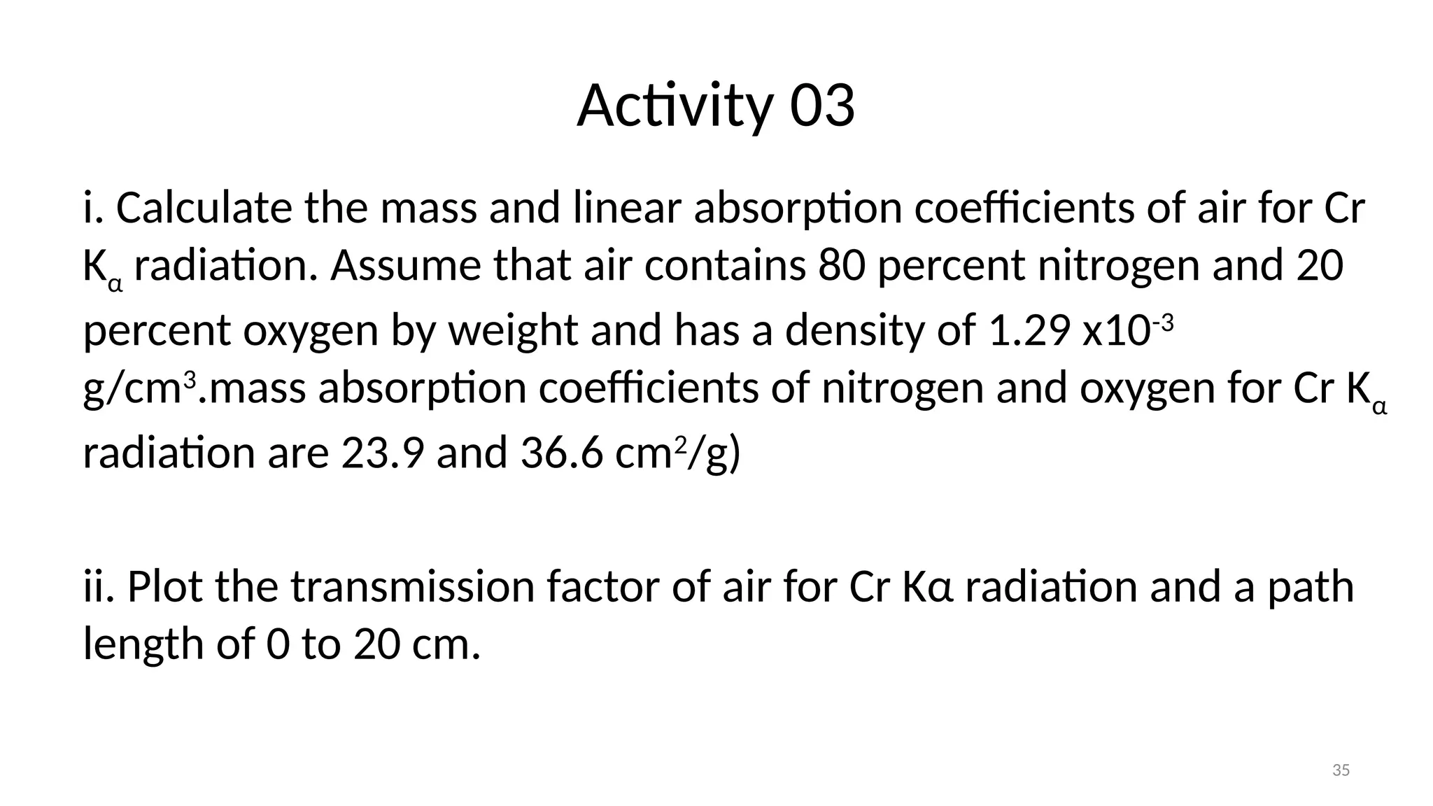 35
Activity 03
i. Calculate the mass and linear absorption coefficients of air for Cr
Kα radiation. Assume that air contains 80 percent nitrogen and 20
percent oxygen by weight and has a density of 1.29 x10-3
g/cm3
.mass absorption coefficients of nitrogen and oxygen for Cr Kα
radiation are 23.9 and 36.6 cm2
/g)
ii. Plot the transmission factor of air for Cr Kα radiation and a path
length of 0 to 20 cm.
 