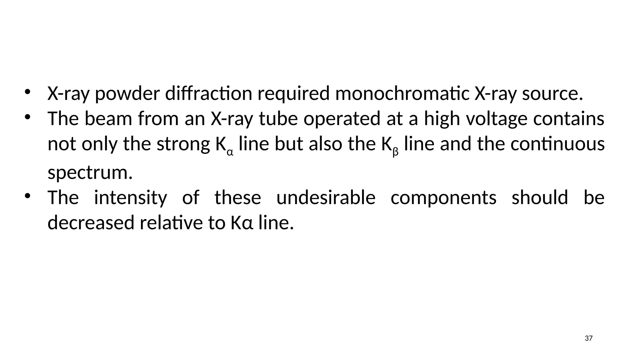 37
• X-ray powder diffraction required monochromatic X-ray source.
• The beam from an X-ray tube operated at a high voltage contains
not only the strong Kα line but also the Kβ line and the continuous
spectrum.
• The intensity of these undesirable components should be
decreased relative to Kα line.
 