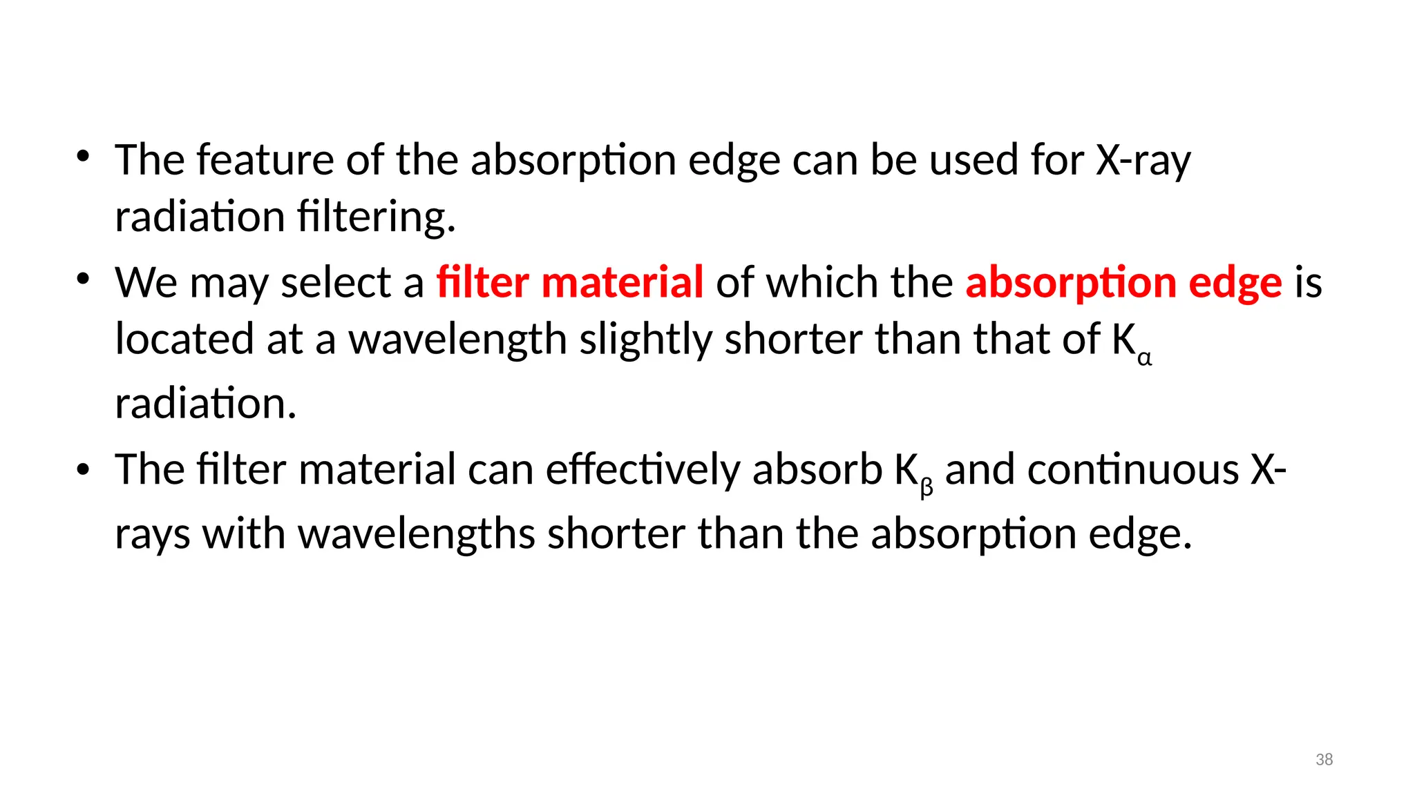 38
• The feature of the absorption edge can be used for X-ray
radiation filtering.
• We may select a filter material of which the absorption edge is
located at a wavelength slightly shorter than that of Kα
radiation.
• The filter material can effectively absorb Kβ and continuous X-
rays with wavelengths shorter than the absorption edge.
 