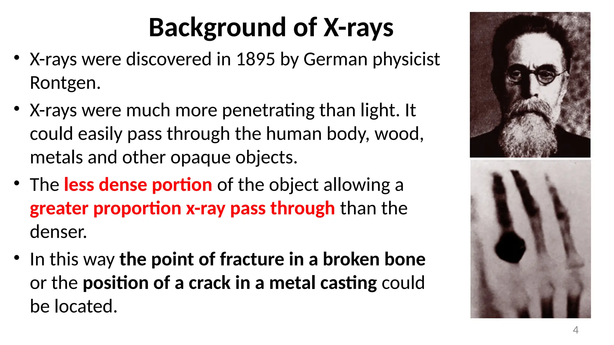 • X-rays were discovered in 1895 by German physicist
Rontgen.
• X-rays were much more penetrating than light. It
could easily pass through the human body, wood,
metals and other opaque objects.
• The less dense portion of the object allowing a
greater proportion x-ray pass through than the
denser.
• In this way the point of fracture in a broken bone
or the position of a crack in a metal casting could
be located.
4
Background of X-rays
 