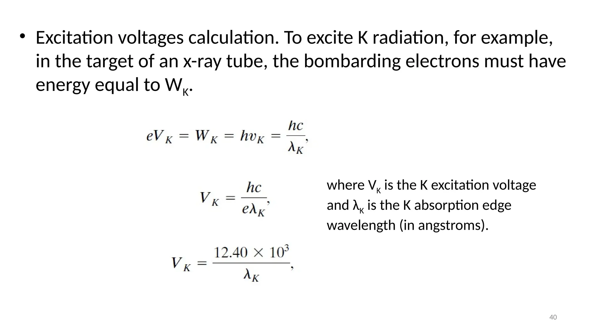 40
• Excitation voltages calculation. To excite K radiation, for example,
in the target of an x-ray tube, the bombarding electrons must have
energy equal to WK.
where VK is the K excitation voltage
and λK is the K absorption edge
wavelength (in angstroms).
 