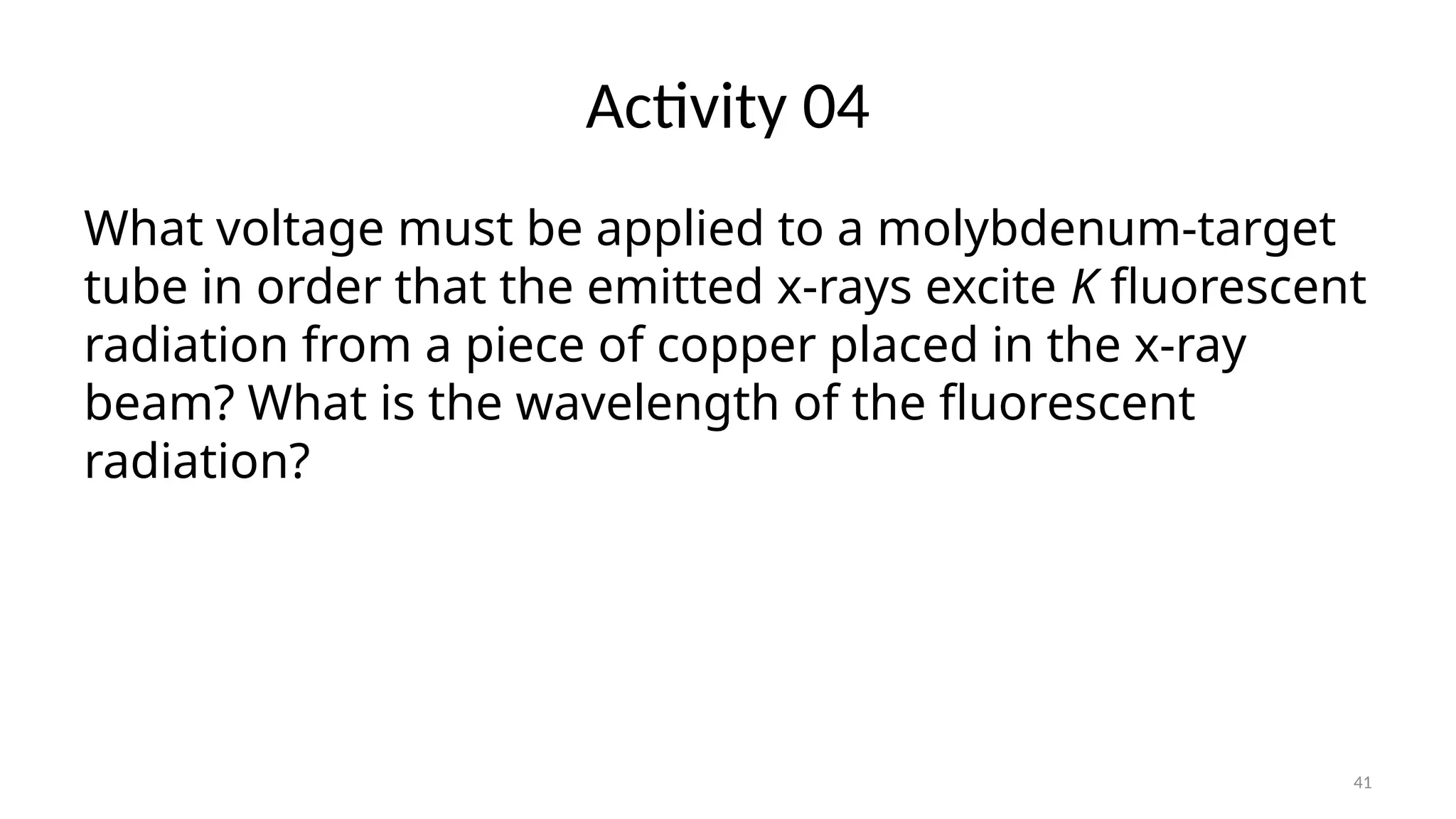 41
Activity 04
What voltage must be applied to a molybdenum-target
tube in order that the emitted x-rays excite K fluorescent
radiation from a piece of copper placed in the x-ray
beam? What is the wavelength of the fluorescent
radiation?
 