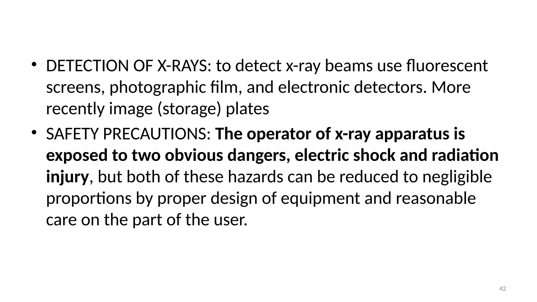 42
• DETECTION OF X-RAYS: to detect x-ray beams use fluorescent
screens, photographic film, and electronic detectors. More
recently image (storage) plates
• SAFETY PRECAUTIONS: The operator of x-ray apparatus is
exposed to two obvious dangers, electric shock and radiation
injury, but both of these hazards can be reduced to negligible
proportions by proper design of equipment and reasonable
care on the part of the user.
 