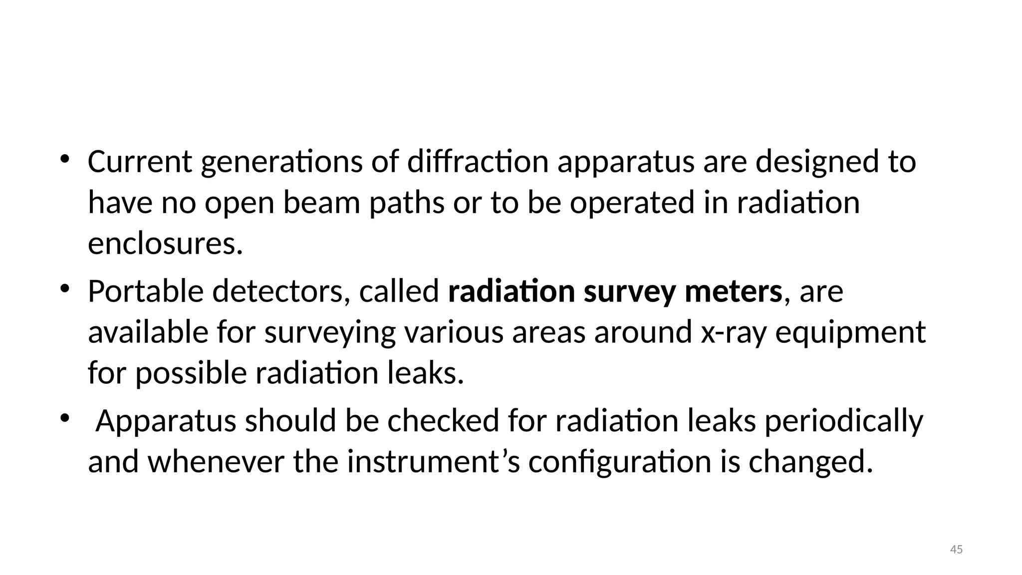 45
• Current generations of diffraction apparatus are designed to
have no open beam paths or to be operated in radiation
enclosures.
• Portable detectors, called radiation survey meters, are
available for surveying various areas around x-ray equipment
for possible radiation leaks.
• Apparatus should be checked for radiation leaks periodically
and whenever the instrument’s configuration is changed.
 