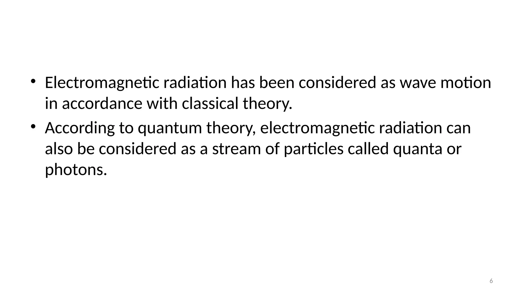6
• Electromagnetic radiation has been considered as wave motion
in accordance with classical theory.
• According to quantum theory, electromagnetic radiation can
also be considered as a stream of particles called quanta or
photons.
 