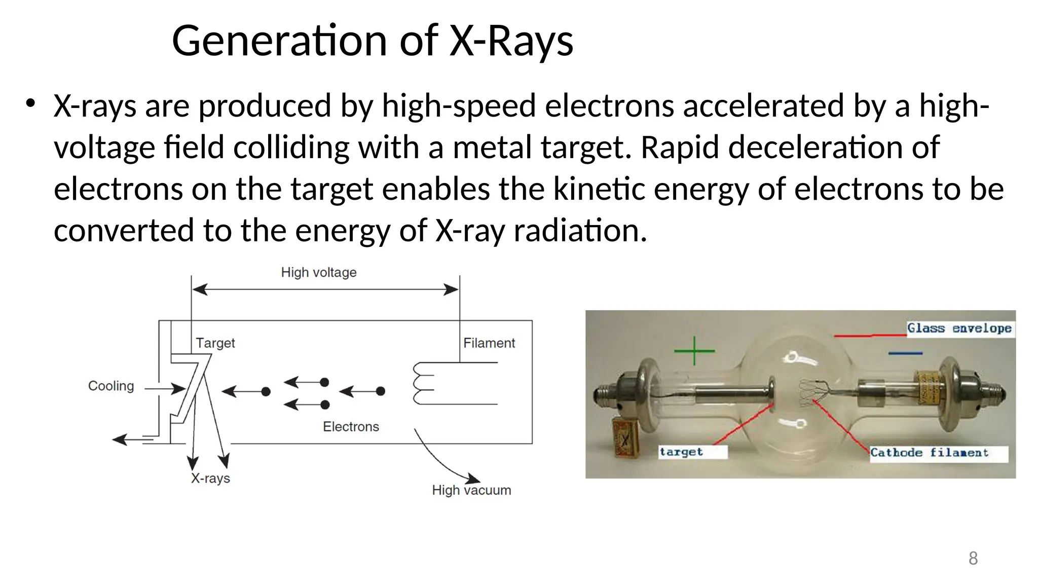Generation of X-Rays
• X-rays are produced by high-speed electrons accelerated by a high-
voltage field colliding with a metal target. Rapid deceleration of
electrons on the target enables the kinetic energy of electrons to be
converted to the energy of X-ray radiation.
8
 