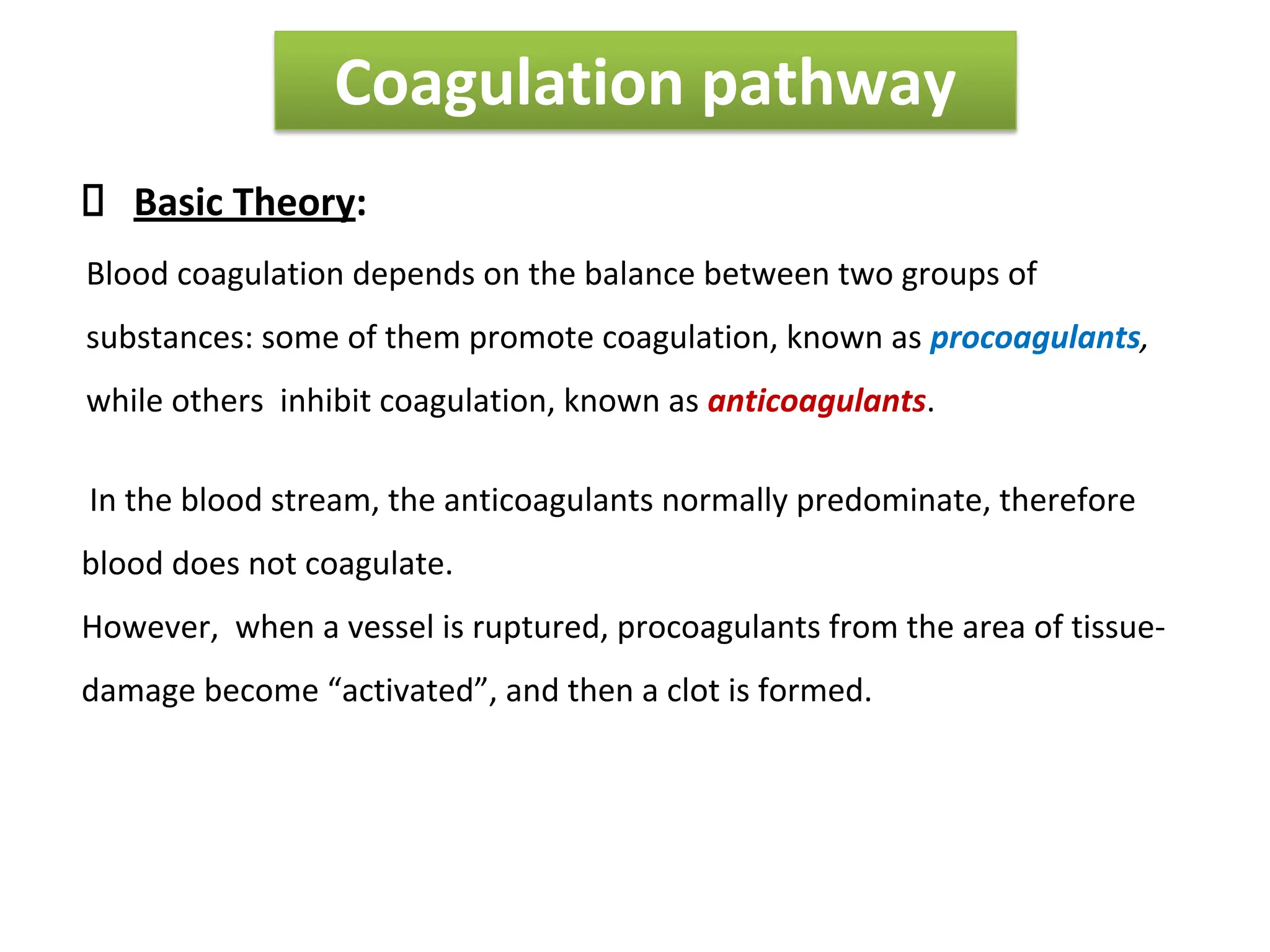Coagulation pathway
Basic Theory:
Blood coagulation depends on the balance between two groups of
substances: some of them promote coagulation, known as procoagulants,
while others inhibit coagulation, known as anticoagulants.
In the blood stream, the anticoagulants normally predominate, therefore
blood does not coagulate.
However, when a vessel is ruptured, procoagulants from the area of tissue-
damage become “activated”, and then a clot is formed.
 