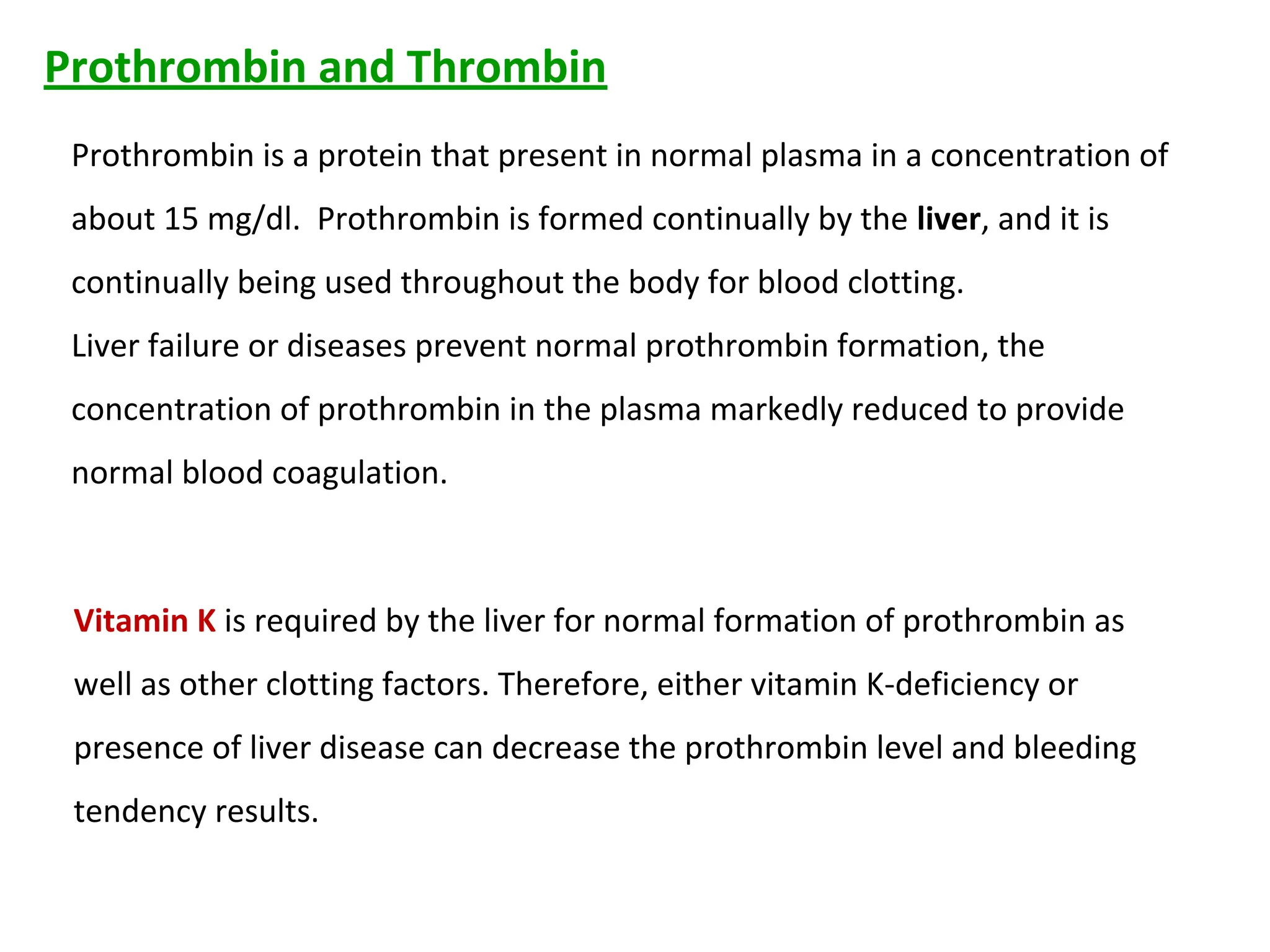 Prothrombin is a protein that present in normal plasma in a concentration of
about 15 mg/dl. Prothrombin is formed continually by the liver, and it is
continually being used throughout the body for blood clotting.
Liver failure or diseases prevent normal prothrombin formation, the
concentration of prothrombin in the plasma markedly reduced to provide
normal blood coagulation.
Prothrombin and Thrombin
Vitamin K is required by the liver for normal formation of prothrombin as
well as other clotting factors. Therefore, either vitamin K-deficiency or
presence of liver disease can decrease the prothrombin level and bleeding
tendency results.
 