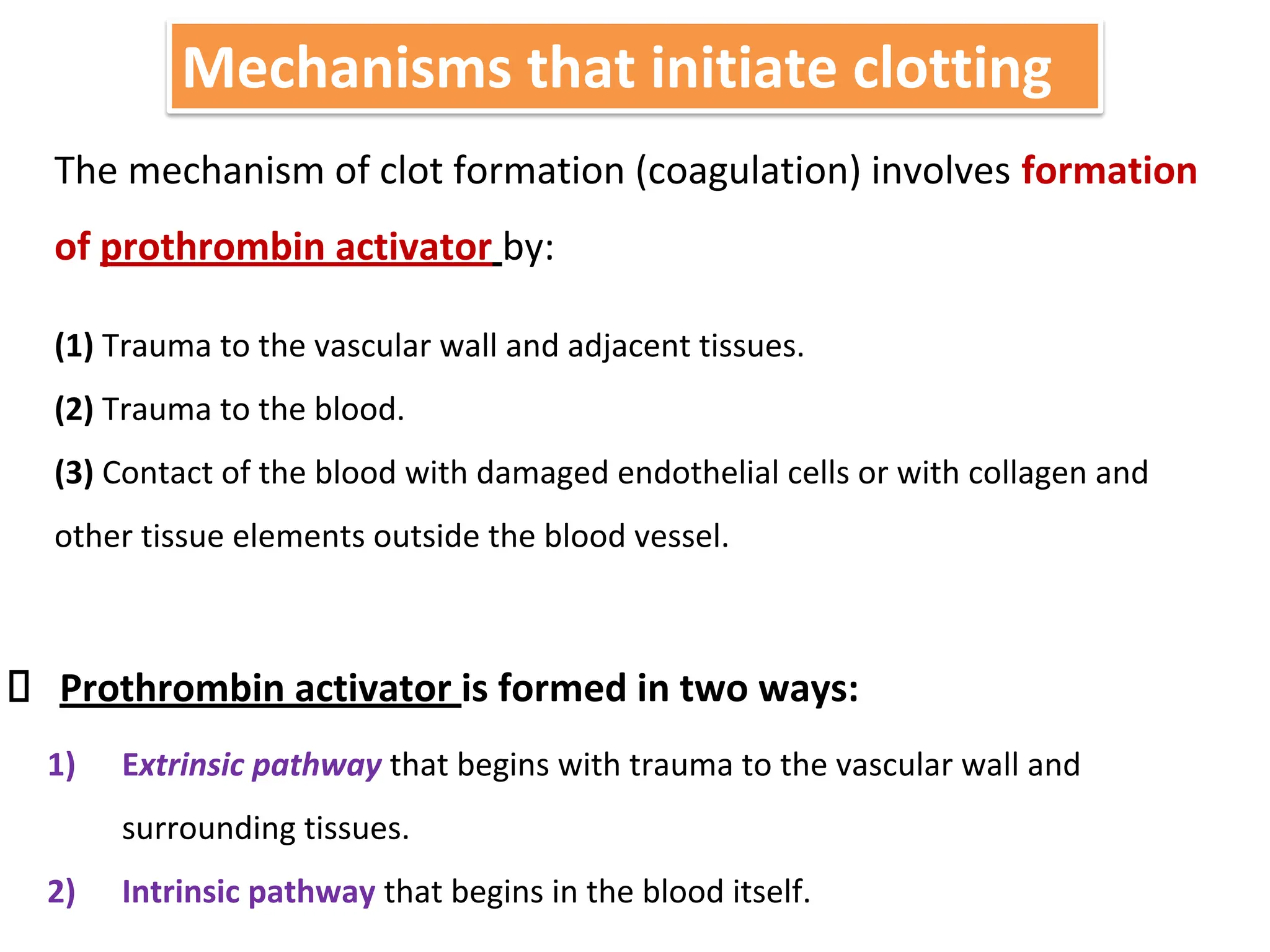 Mechanisms that initiate clotting
The mechanism of clot formation (coagulation) involves formation
of prothrombin activator by:
(1) Trauma to the vascular wall and adjacent tissues.
(2) Trauma to the blood.
(3) Contact of the blood with damaged endothelial cells or with collagen and
other tissue elements outside the blood vessel.
Prothrombin activator is formed in two ways:
1) Extrinsic pathway that begins with trauma to the vascular wall and
surrounding tissues.
2) Intrinsic pathway that begins in the blood itself.
 