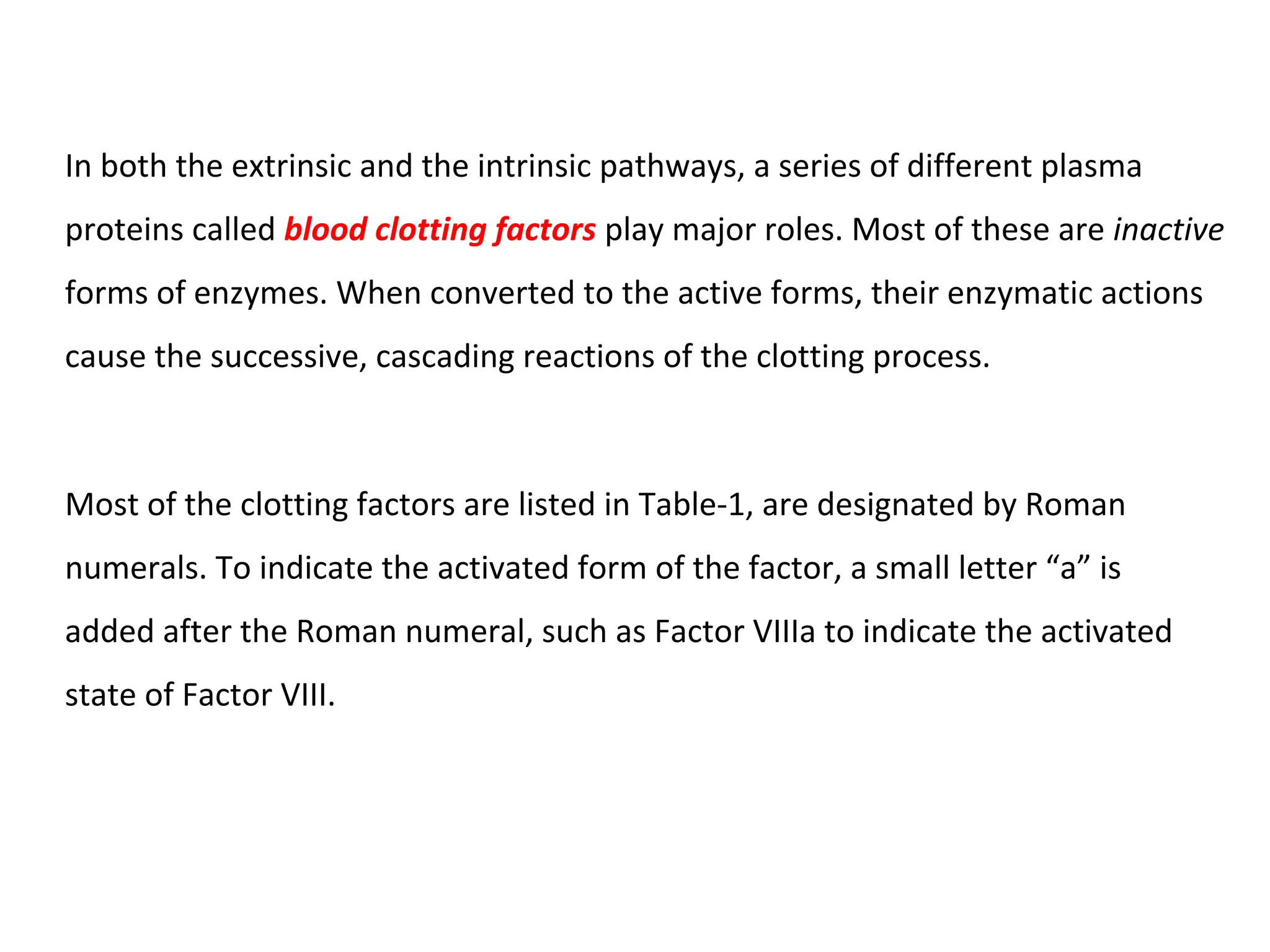 In both the extrinsic and the intrinsic pathways, a series of different plasma
proteins called blood clotting factors play major roles. Most of these are inactive
forms of enzymes. When converted to the active forms, their enzymatic actions
cause the successive, cascading reactions of the clotting process.
Most of the clotting factors are listed in Table-1, are designated by Roman
numerals. To indicate the activated form of the factor, a small letter “a” is
added after the Roman numeral, such as Factor VIIIa to indicate the activated
state of Factor VIII.
 