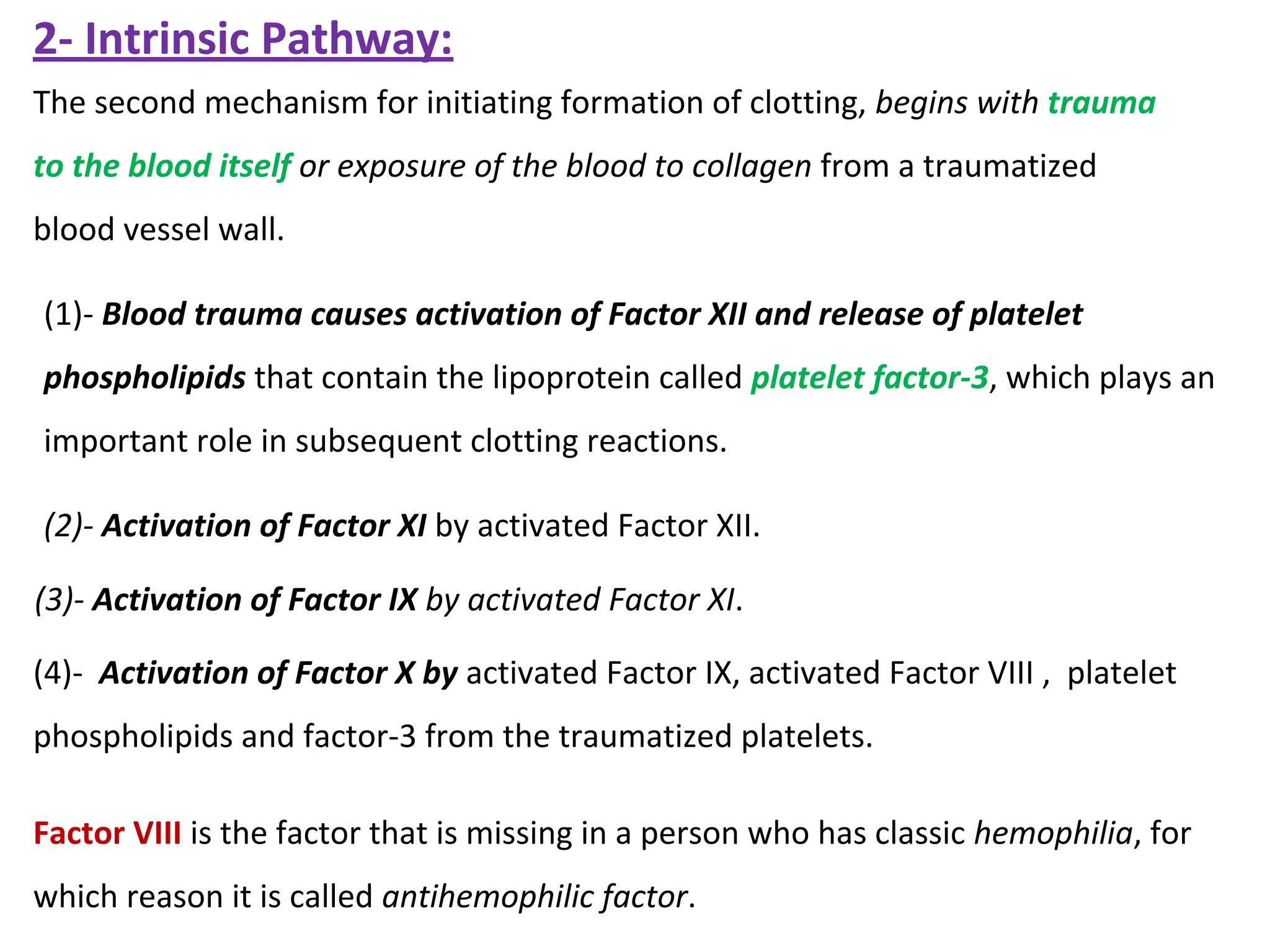 (2)- Activation of Factor XI by activated Factor XII.
(3)- Activation of Factor IX by activated Factor XI.
(4)- Activation of Factor X by activated Factor IX, activated Factor VIII , platelet
phospholipids and factor-3 from the traumatized platelets.
Factor VIII is the factor that is missing in a person who has classic hemophilia, for
which reason it is called antihemophilic factor.
(1)- Blood trauma causes activation of Factor XII and release of platelet
phospholipids that contain the lipoprotein called platelet factor-3, which plays an
important role in subsequent clotting reactions.
The second mechanism for initiating formation of clotting, begins with trauma
to the blood itself or exposure of the blood to collagen from a traumatized
blood vessel wall.
2- Intrinsic Pathway:
 