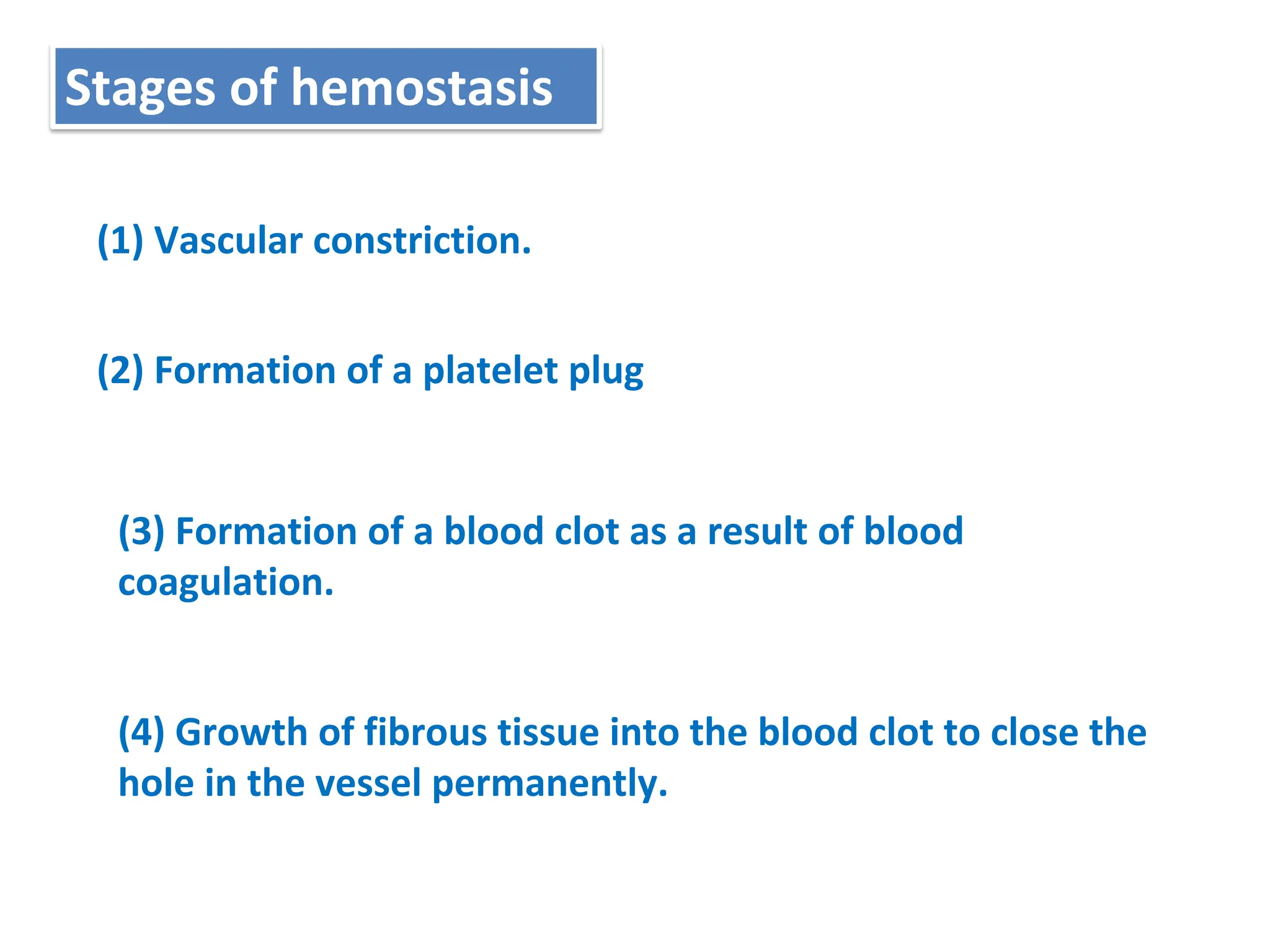 (1) Vascular constriction.
Stages of hemostasis
(2) Formation of a platelet plug
(3) Formation of a blood clot as a result of blood
coagulation.
(4) Growth of fibrous tissue into the blood clot to close the
hole in the vessel permanently.
 