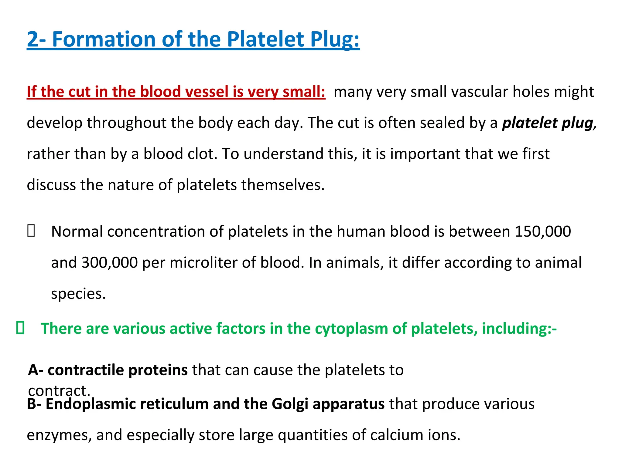 2- Formation of the Platelet Plug:
If the cut in the blood vessel is very small: many very small vascular holes might
develop throughout the body each day. The cut is often sealed by a platelet plug,
rather than by a blood clot. To understand this, it is important that we first
discuss the nature of platelets themselves.
Normal concentration of platelets in the human blood is between 150,000
and 300,000 per microliter of blood. In animals, it differ according to animal
species.
There are various active factors in the cytoplasm of platelets, including:-
A- contractile proteins that can cause the platelets to
contract.
B- Endoplasmic reticulum and the Golgi apparatus that produce various
enzymes, and especially store large quantities of calcium ions.
 
