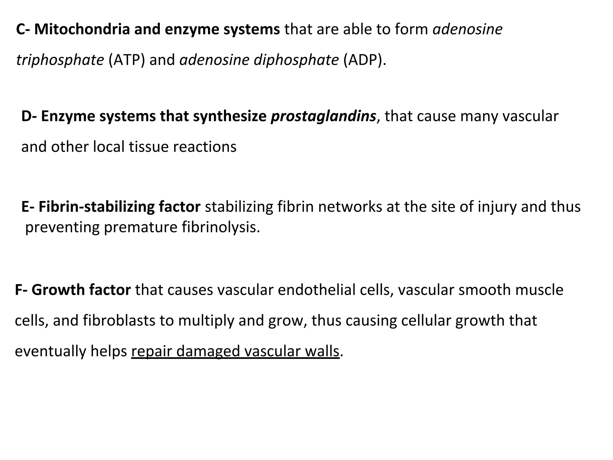 C- Mitochondria and enzyme systems that are able to form adenosine
triphosphate (ATP) and adenosine diphosphate (ADP).
D- Enzyme systems that synthesize prostaglandins, that cause many vascular
and other local tissue reactions
E- Fibrin-stabilizing factor stabilizing fibrin networks at the site of injury and thus
preventing premature fibrinolysis.
F- Growth factor that causes vascular endothelial cells, vascular smooth muscle
cells, and fibroblasts to multiply and grow, thus causing cellular growth that
eventually helps repair damaged vascular walls.
 