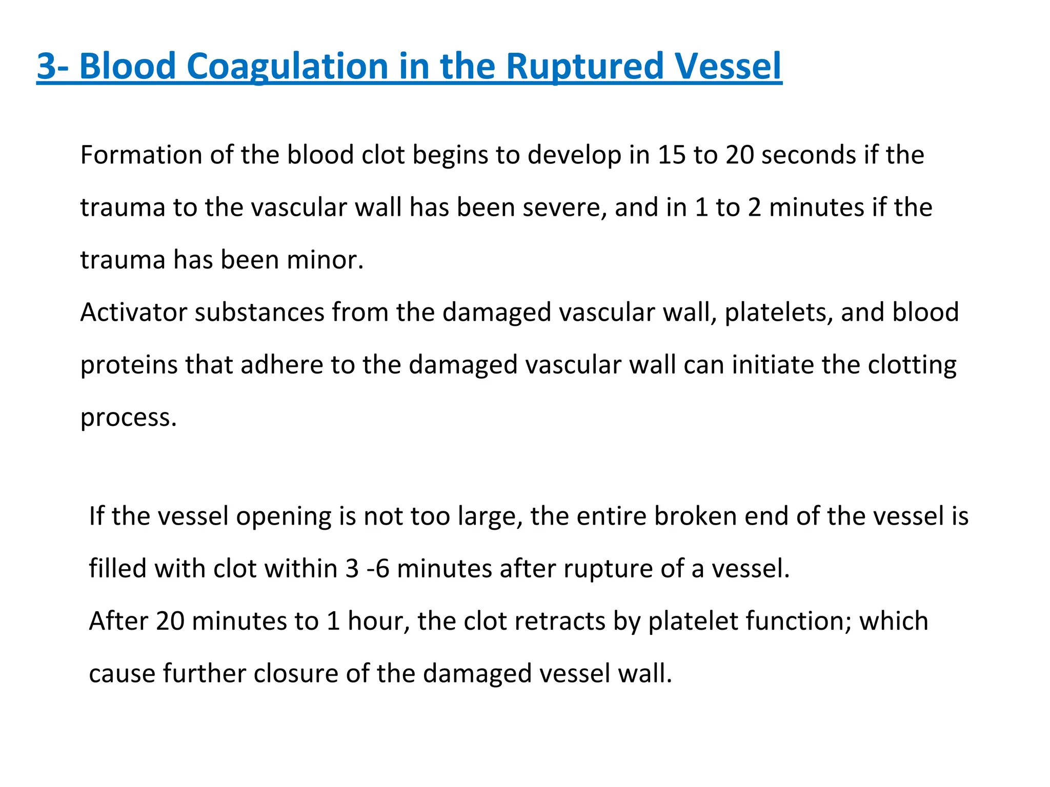 3- Blood Coagulation in the Ruptured Vessel
Formation of the blood clot begins to develop in 15 to 20 seconds if the
trauma to the vascular wall has been severe, and in 1 to 2 minutes if the
trauma has been minor.
Activator substances from the damaged vascular wall, platelets, and blood
proteins that adhere to the damaged vascular wall can initiate the clotting
process.
If the vessel opening is not too large, the entire broken end of the vessel is
filled with clot within 3 -6 minutes after rupture of a vessel.
After 20 minutes to 1 hour, the clot retracts by platelet function; which
cause further closure of the damaged vessel wall.
 