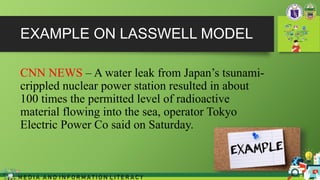 EXAMPLE ON LASSWELL MODEL
CNN NEWS – A water leak from Japan’s tsunami-
crippled nuclear power station resulted in about
100 times the permitted level of radioactive
material flowing into the sea, operator Tokyo
Electric Power Co said on Saturday.
M E D I A A N D I N F O R M A T I O N L I T E R A C Y
 