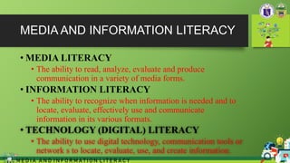 MEDIA AND INFORMATION LITERACY
• MEDIA LITERACY
• The ability to read, analyze, evaluate and produce
communication in a variety of media forms.
• INFORMATION LITERACY
• The ability to recognize when information is needed and to
locate, evaluate, effectively use and communicate
information in its various formats.
• TECHNOLOGY (DIGITAL) LITERACY
• The ability to use digital technology, communication tools or
network s to locate, evaluate, use, and create information.
M E D I A A N D I N F O R M A T I O N L I T E R A C Y
 