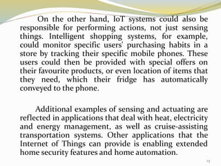 On the other hand, IoT systems could also be
responsible for performing actions, not just sensing
things. Intelligent shopping systems, for example,
could monitor specific users' purchasing habits in a
store by tracking their specific mobile phones. These
users could then be provided with special offers on
their favourite products, or even location of items that
they need, which their fridge has automatically
conveyed to the phone.
Additional examples of sensing and actuating are
reflected in applications that deal with heat, electricity
and energy management, as well as cruise-assisting
transportation systems. Other applications that the
Internet of Things can provide is enabling extended
home security features and home automation.
23
 