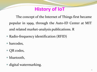 The concept of the Internet of Things first became
popular in 1999, through the Auto-ID Center at MIT
and related market-analysis publications. R
 Radio-frequency identification (RFID)
 barcodes,
 QR codes,
 bluetooth,
 digital watermarking.
History of IoT
4
 