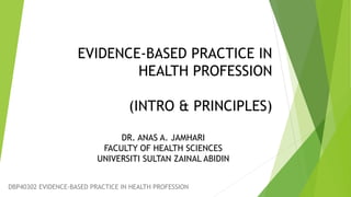 EVIDENCE-BASED PRACTICE IN
HEALTH PROFESSION
(INTRO & PRINCIPLES)
DR. ANAS A. JAMHARI
FACULTY OF HEALTH SCIENCES
UNIVERSITI SULTAN ZAINAL ABIDIN
DBP40302 EVIDENCE-BASED PRACTICE IN HEALTH PROFESSION
 
