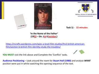 ‘In the Name of the Father’
(19__ – Dir. J__ S_______)93 im heridan
https://ncrafts.wordpress.com/wjec-a-level-film-studies/fm2-british-american-
film/section-b-british-film-identity-study-the-troubles/
YOU MUST visit the link above and Complete the ‘Conflict’ tasks.
Audience Positioning – Look around the room for Stuart Hall (1980) and analyse WHAT
position were put in whilst watching the opening sequence of the text.
Task 1) - 15 minutes
 