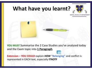 What have you learnt?
YOU MUST Summarise the 2 Case Studies you’ve analysed today
and the Exam topic into 1 Paragraph.
Extension – YOU COULD explain HOW “Belonging” and conflict is
represented in EACH text, especially ITNOTF
 