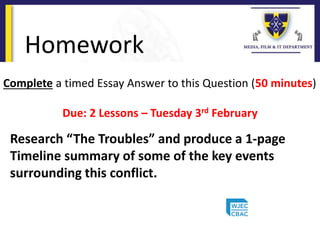 Homework
Complete a timed Essay Answer to this Question (50 minutes)
Due: 2 Lessons – Tuesday 3rd February
Research “The Troubles” and produce a 1-page
Timeline summary of some of the key events
surrounding this conflict.
 