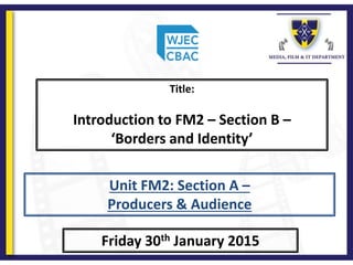 Title:
Introduction to FM2 – Section B –
‘Borders and Identity’
Friday 30th January 2015
Unit FM2: Section A –
Producers & Audience
 