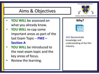 Why?
Aims & Objectives
• YOU WILL be assessed on
what you already know.
• YOU WILL re-cap some
important areas as part of the
last Exam Topic – FM2 –
Section A
• YOU WILL be introduced to
the next exam topic and the
key areas of focus.
• Review the learning.
AO1 Demonstrate
knowledge and
understanding of the film
industry.
 