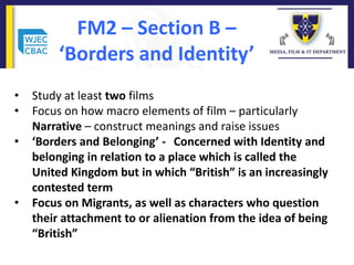 FM2 – Section B –
‘Borders and Identity’
• Study at least two films
• Focus on how macro elements of film – particularly
Narrative – construct meanings and raise issues
• ‘Borders and Belonging’ - Concerned with Identity and
belonging in relation to a place which is called the
United Kingdom but in which “British” is an increasingly
contested term
• Focus on Migrants, as well as characters who question
their attachment to or alienation from the idea of being
“British”
 