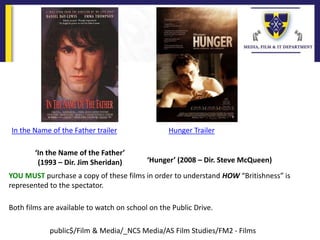 ‘In the Name of the Father’
(1993 – Dir. Jim Sheridan) ‘Hunger’ (2008 – Dir. Steve McQueen)
YOU MUST purchase a copy of these films in order to understand HOW “Britishness” is
represented to the spectator.
Both films are available to watch on school on the Public Drive.
public$/Film & Media/_NCS Media/AS Film Studies/FM2 - Films
In the Name of the Father trailer Hunger Trailer
 