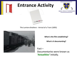 Entrance Activity
The Lumiere Brothers - Arrival of a Train (1895)
What is the film establishing?
What is it documenting?
Fact –
Documentaries were known as
‘Actualities’ initially.
 