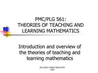 PMC/PLG 561:
THEORIES OF TEACHING AND
LEARNING MATHEMATICS
Introduction and overview of
the theories of teaching and
learning mathematics
DR CHEW CHENG MENG PPIP
USM
 