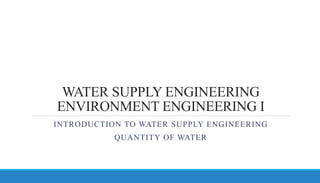WATER SUPPLY ENGINEERING
ENVIRONMENT ENGINEERING I
INTRODUCTION TO WATER SUPPLY ENGINEERING
QUANTITY OF WATER
 