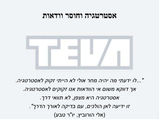 ‫וודאות‬ ‫וחוסר‬ ‫אסטרטגיה‬
..."
‫לאסטרטגיה‬ ‫זקוק‬ ‫הייתי‬ ‫לא‬ ‫אולי‬ ‫מחר‬ ‫יהיה‬ ‫מה‬ ‫ידעתי‬ ‫לו‬
.
‫לאסטרטגיה‬ ‫זקוקים‬ ‫אנו‬ ‫הוודאות‬ ‫אי‬ ‫משום‬ ‫דווקא‬ ‫אך‬
.
‫מצפן‬ ‫היא‬ ‫אסטרטגיה‬
,
‫דרך‬ ‫תוואי‬ ‫לא‬
.
‫הולכים‬ ‫לאן‬ ‫ידיעה‬ ‫זו‬
,
‫הדרך‬ ‫לאורך‬ ‫בדיקה‬ ‫עם‬
."
(
‫הורוביץ‬ ‫אלי‬
,
‫יו‬
"
‫טבע‬ ‫ר‬
)
 