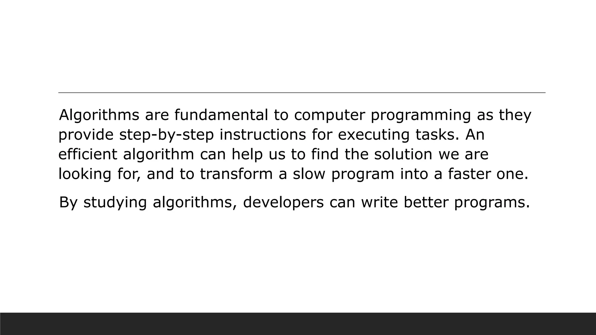 Algorithms are fundamental to computer programming as they
provide step-by-step instructions for executing tasks. An
efficient algorithm can help us to find the solution we are
looking for, and to transform a slow program into a faster one.
By studying algorithms, developers can write better programs.
 
