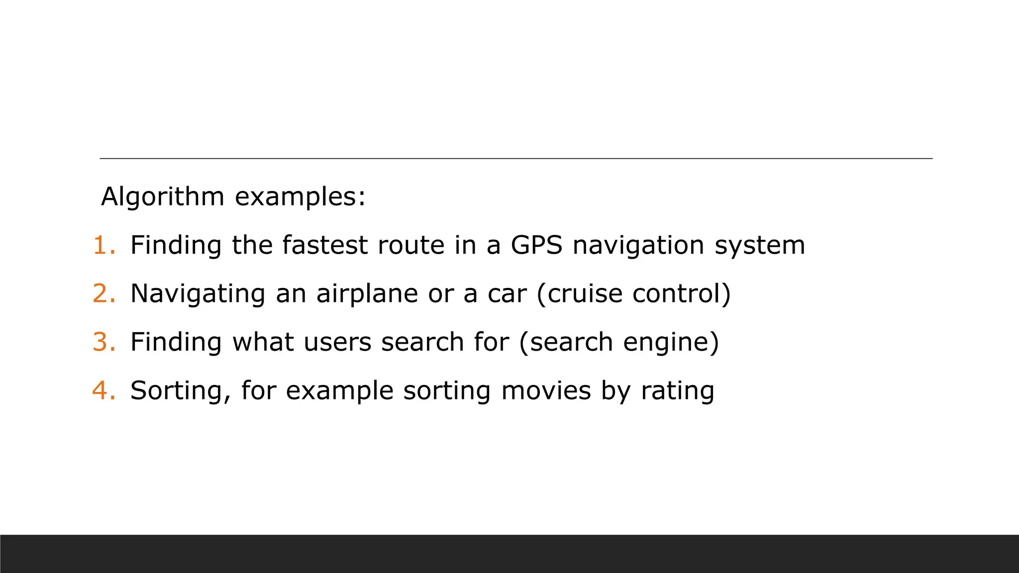 Algorithm examples:
1. Finding the fastest route in a GPS navigation system
2. Navigating an airplane or a car (cruise control)
3. Finding what users search for (search engine)
4. Sorting, for example sorting movies by rating
 