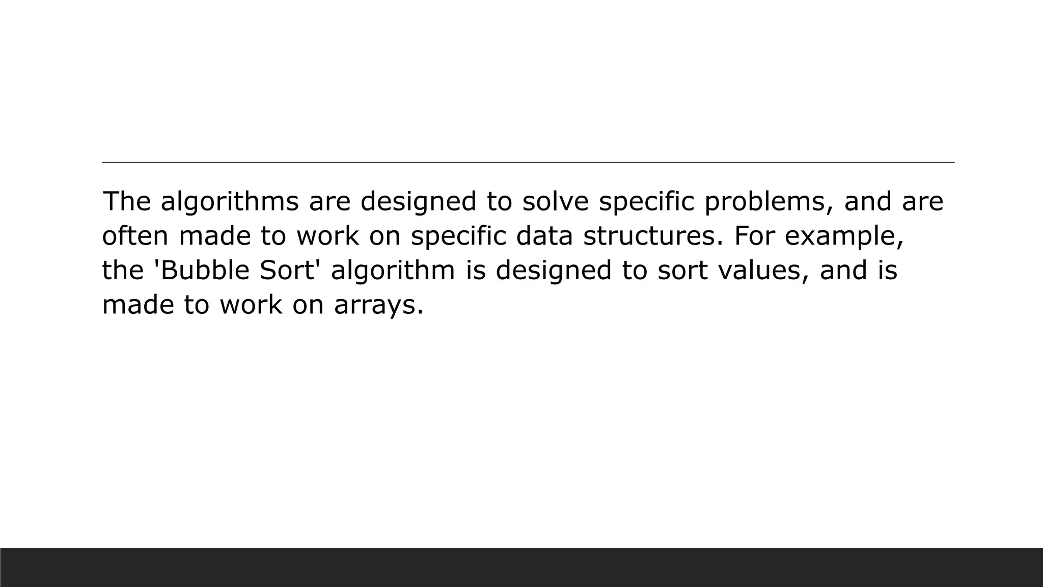 The algorithms are designed to solve specific problems, and are
often made to work on specific data structures. For example,
the 'Bubble Sort' algorithm is designed to sort values, and is
made to work on arrays.
 